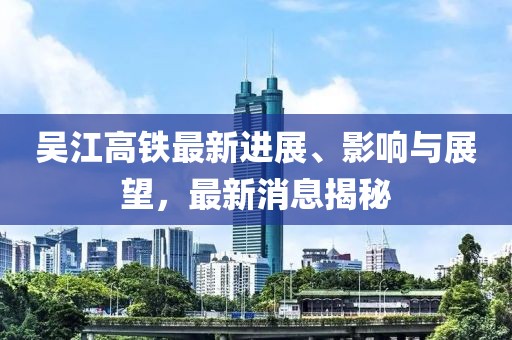 吳江高鐵最新進(jìn)展、影響與展望，最新消息揭秘