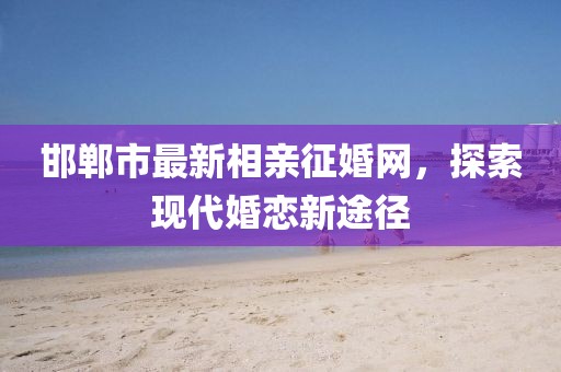 邯鄲市最新相親征婚網(wǎng)，探索現(xiàn)代婚戀新途徑