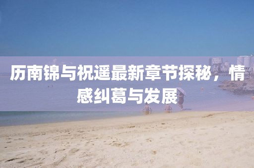 歷南錦與祝遙最新章節(jié)探秘，情感糾葛與發(fā)展