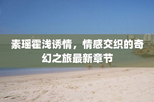 素瑤霍淺誘情，情感交織的奇幻之旅最新章節(jié)