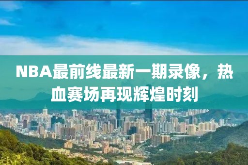 NBA最前線最新一期錄像，熱血賽場(chǎng)再現(xiàn)輝煌時(shí)刻