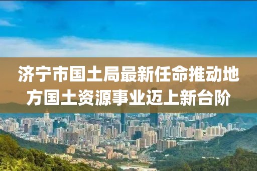 濟寧市國土局最新任命推動地方國土資源事業(yè)邁上新臺階