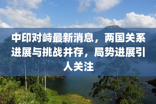 中印對(duì)峙最新消息，兩國(guó)關(guān)系進(jìn)展與挑戰(zhàn)并存，局勢(shì)進(jìn)展引人關(guān)注