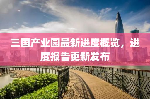 三國產(chǎn)業(yè)園最新進(jìn)度概覽，進(jìn)度報告更新發(fā)布