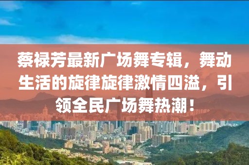 蔡祿芳最新廣場(chǎng)舞專輯，舞動(dòng)生活的旋律旋律激情四溢，引領(lǐng)全民廣場(chǎng)舞熱潮！