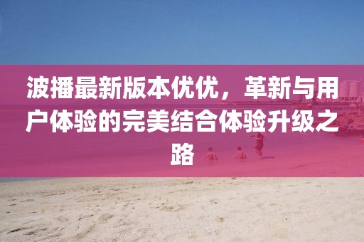 波播最新版本優(yōu)優(yōu)，革新與用戶體驗的完美結(jié)合體驗升級之路