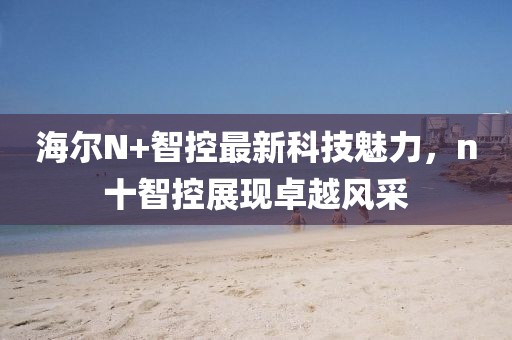 海爾N+智控最新科技魅力，n十智控展現(xiàn)卓越風(fēng)采
