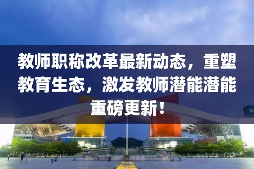 教師職稱改革最新動(dòng)態(tài)，重塑教育生態(tài)，激發(fā)教師潛能潛能重磅更新！