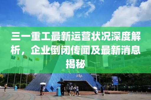 三一重工最新運營狀況深度解析，企業(yè)倒閉傳聞及最新消息揭秘