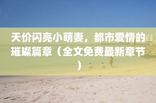 天價閃亮小萌妻，都市愛情的璀璨篇章（全文免費最新章節(jié)）