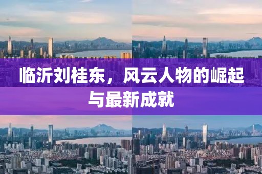 臨沂劉桂東，風(fēng)云人物的崛起與最新成就