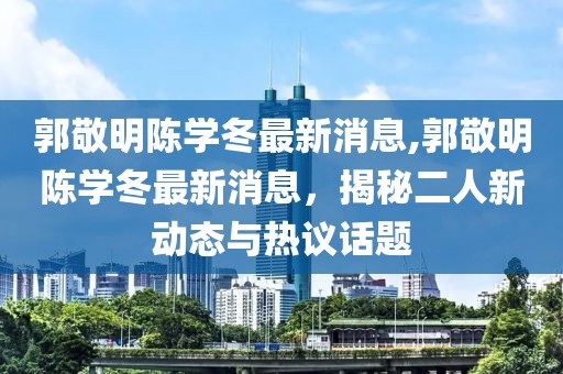 郭敬明陳學冬最新消息,郭敬明陳學冬最新消息，揭秘二人新動態(tài)與熱議話題