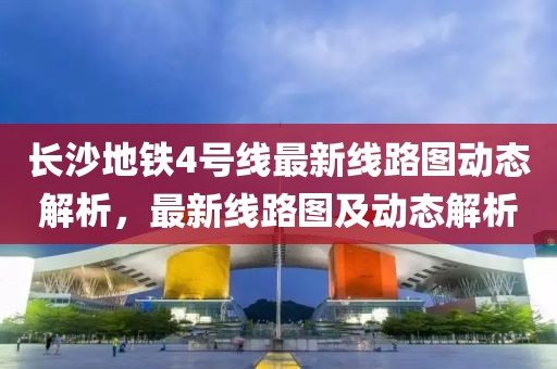長沙地鐵4號線最新線路圖動態(tài)解析，最新線路圖及動態(tài)解析