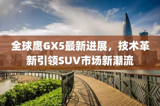 全球鷹GX5最新進(jìn)展，技術(shù)革新引領(lǐng)SUV市場(chǎng)新潮流