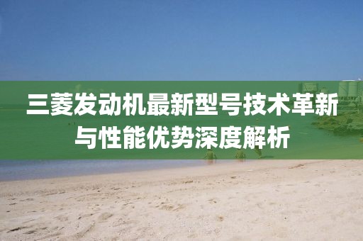 三菱發(fā)動(dòng)機(jī)最新型號(hào)技術(shù)革新與性能優(yōu)勢(shì)深度解析