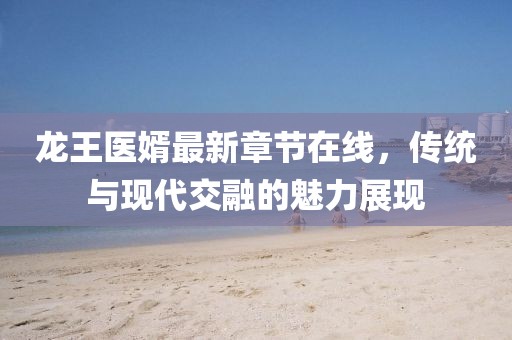 龍王醫(yī)婿最新章節(jié)在線，傳統(tǒng)與現(xiàn)代交融的魅力展現(xiàn)