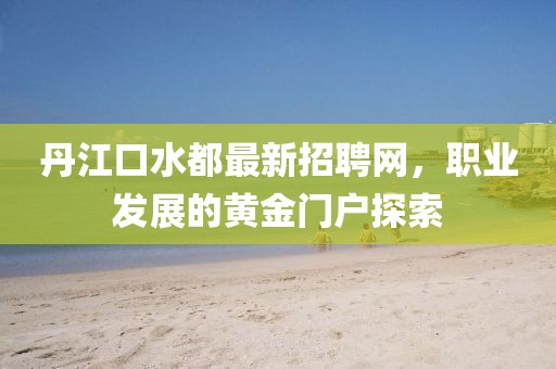 丹江口水都最新招聘網(wǎng)，職業(yè)發(fā)展的黃金門戶探索