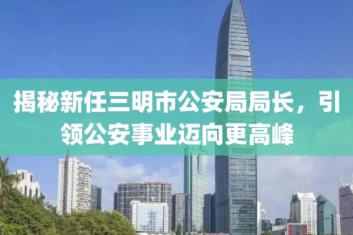 揭秘新任三明市公安局局長，引領(lǐng)公安事業(yè)邁向更高峰