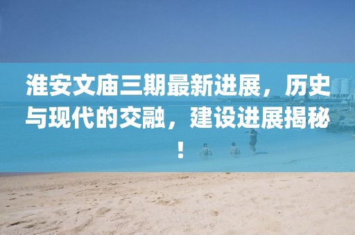 淮安文廟三期最新進展，歷史與現(xiàn)代的交融，建設(shè)進展揭秘！