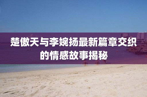 楚傲天與李婉揚最新篇章交織的情感故事揭秘