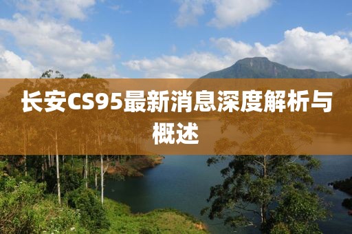 長安CS95最新消息深度解析與概述