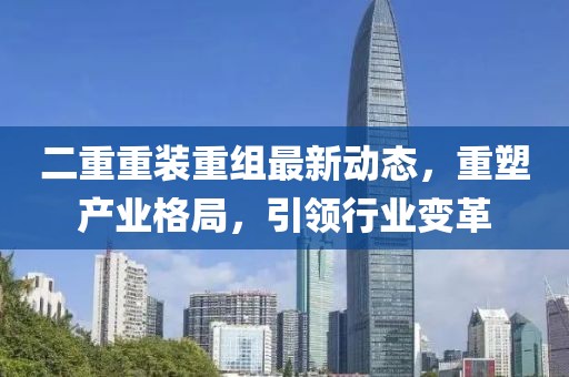 二重重裝重組最新動(dòng)態(tài)，重塑產(chǎn)業(yè)格局，引領(lǐng)行業(yè)變革