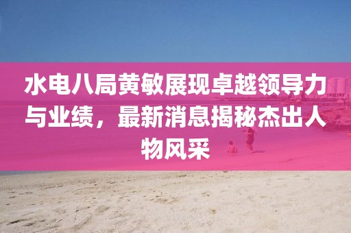 水電八局黃敏展現(xiàn)卓越領(lǐng)導(dǎo)力與業(yè)績(jī)，最新消息揭秘杰出人物風(fēng)采