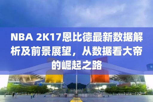 NBA 2K17恩比德最新數(shù)據(jù)解析及前景展望，從數(shù)據(jù)看大帝的崛起之路