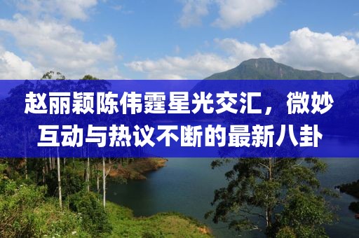 趙麗穎陳偉霆星光交匯，微妙互動(dòng)與熱議不斷的最新八卦