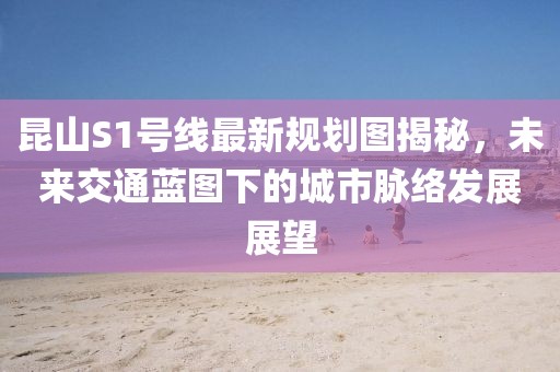 昆山S1號線最新規(guī)劃圖揭秘，未來交通藍圖下的城市脈絡(luò)發(fā)展展望