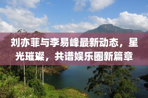 劉亦菲與李易峰最新動態(tài)，星光璀璨，共譜娛樂圈新篇章