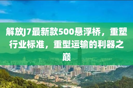 解放J7最新款500懸浮橋，重塑行業(yè)標(biāo)準(zhǔn)，重型運(yùn)輸?shù)睦髦畮p