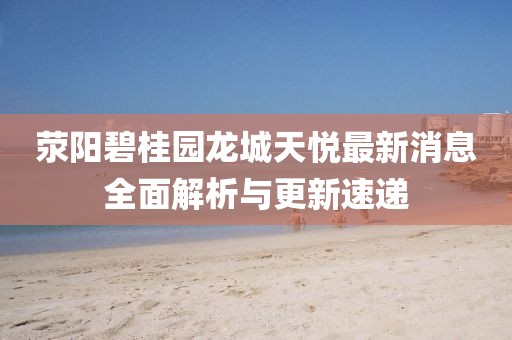滎陽碧桂園龍城天悅最新消息全面解析與更新速遞