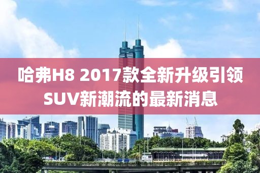 哈弗H8 2017款全新升級(jí)引領(lǐng)SUV新潮流的最新消息
