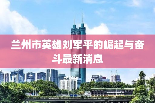 蘭州市英雄劉軍平的崛起與奮斗最新消息