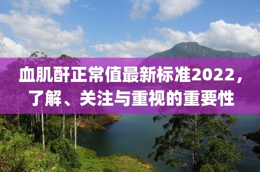 血肌酐正常值最新標準2022，了解、關(guān)注與重視的重要性