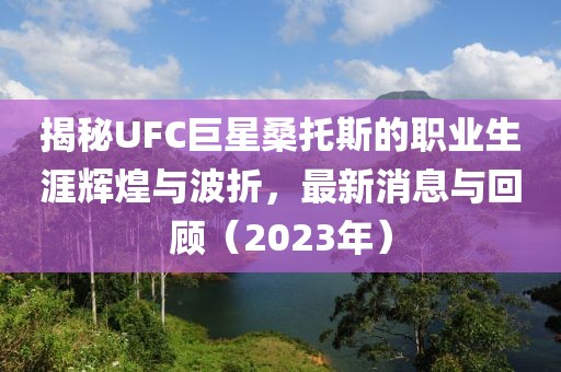揭秘UFC巨星桑托斯的職業(yè)生涯輝煌與波折，最新消息與回顧（2023年）