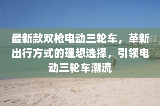 最新款雙槍電動(dòng)三輪車，革新出行方式的理想選擇，引領(lǐng)電動(dòng)三輪車潮流
