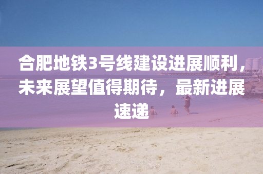 合肥地鐵3號線建設(shè)進(jìn)展順利，未來展望值得期待，最新進(jìn)展速遞