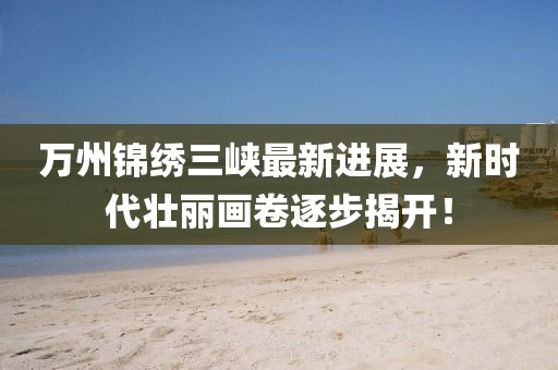 萬州錦繡三峽最新進(jìn)展，新時(shí)代壯麗畫卷逐步揭開！