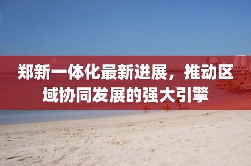 鄭新一體化最新進(jìn)展，推動(dòng)區(qū)域協(xié)同發(fā)展的強(qiáng)大引擎
