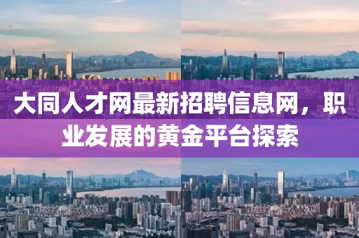 大同人才網(wǎng)最新招聘信息網(wǎng)，職業(yè)發(fā)展的黃金平臺(tái)探索