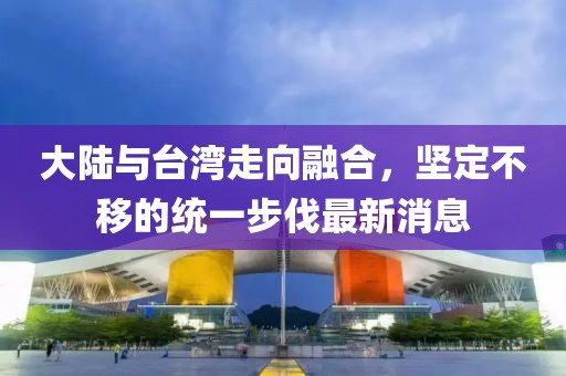 大陸與臺灣走向融合，堅定不移的統(tǒng)一步伐最新消息