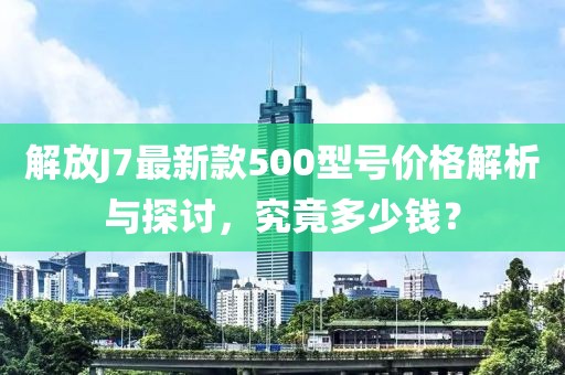 解放J7最新款500型號(hào)價(jià)格解析與探討，究竟多少錢？