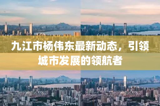九江市楊偉東最新動(dòng)態(tài)，引領(lǐng)城市發(fā)展的領(lǐng)航者