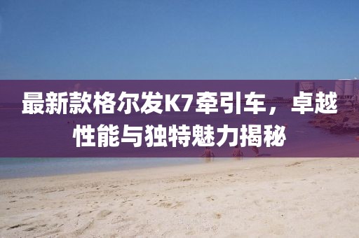 最新款格爾發(fā)K7牽引車，卓越性能與獨(dú)特魅力揭秘