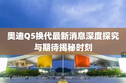 奧迪Q5換代最新消息深度探究與期待揭秘時刻