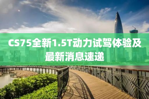 CS75全新1.5T動(dòng)力試駕體驗(yàn)及最新消息速遞