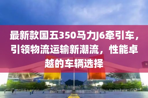 最新款國(guó)五350馬力J6牽引車，引領(lǐng)物流運(yùn)輸新潮流，性能卓越的車輛選擇