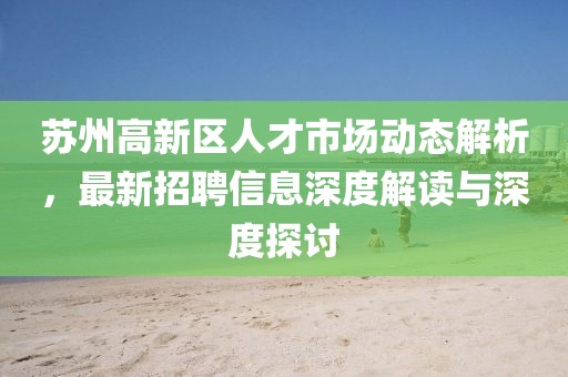 蘇州高新區(qū)人才市場(chǎng)動(dòng)態(tài)解析，最新招聘信息深度解讀與深度探討